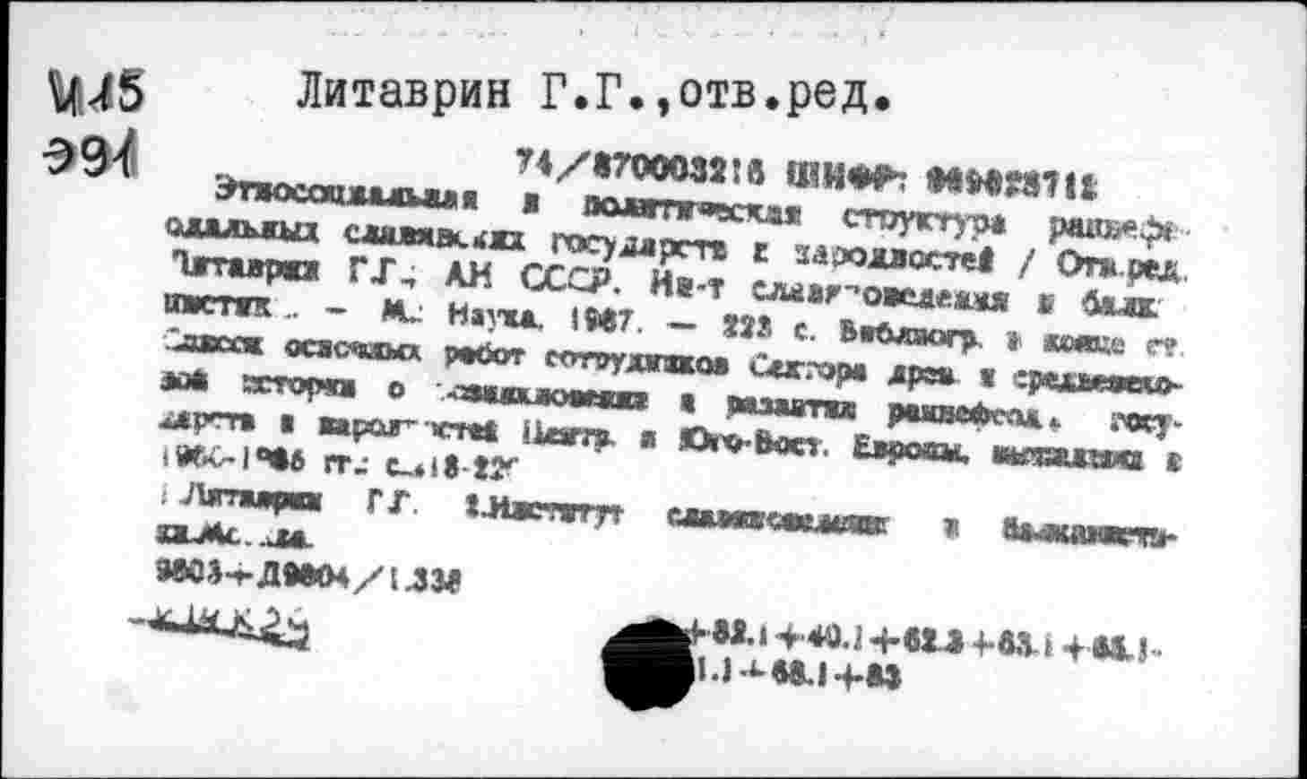 ﻿^45 Литаврин Г.Г.»отв.ред.
AQ?	74/«700032!а ШИ«*
ЭтжкоцАалыи«« ж вовгпгчская стругтур* рав»е^* олалъжых слим£к.<о государств г зазодвостй ! Откред.. Ътаврю Г J, АН СССР. Йя-Т елог^овеаеамя s Задк. чистяк .. — Ми Наука. 1MJ7. — ?ïS с. Вабагаогр » «еяке г? иивссж осзсчжмх работ сотрудпкоа Сеггора др» « хршеасяо* ю* зсторш о .-заиоиюмжп а мзавтяж ражяеФсоа i’Oty-алргт* ■ вараг- rrtt tUam». и Ою-Ьоо. Ецрооы. иитлаи« « rru c-US-ty
JUrraupa» Г Г. ХЛжтггн сжмавмкашаЕ ж «Ьмкмоггь-оиМс.^м.
жг-'-демм/им -*-làLA^
KW.I >40.1 Ч-etâ +-М-1 4 «AI* l.l^ee.i>M